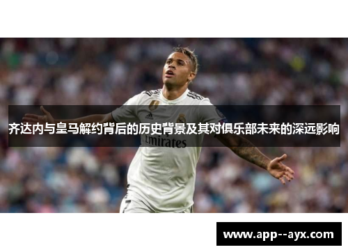 齐达内与皇马解约背后的历史背景及其对俱乐部未来的深远影响
