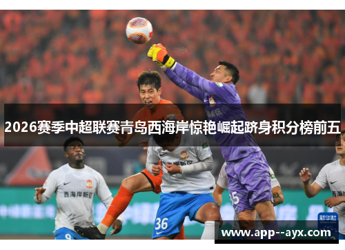 2026赛季中超联赛青岛西海岸惊艳崛起跻身积分榜前五