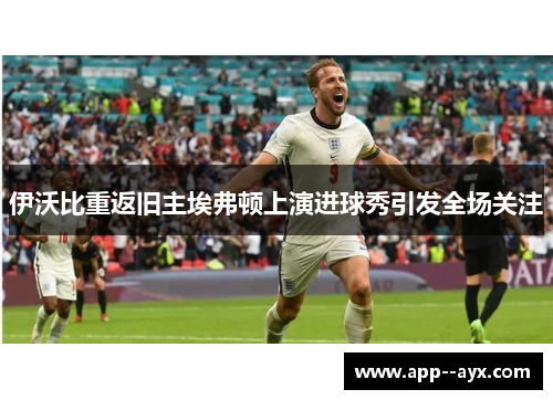 伊沃比重返旧主埃弗顿上演进球秀引发全场关注