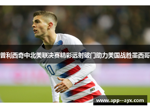普利西奇中北美联决赛精彩远射破门助力美国战胜墨西哥